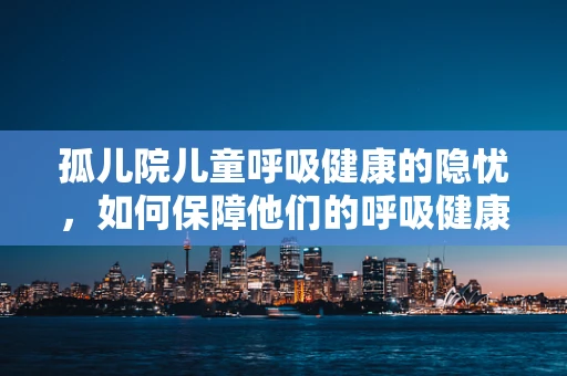 孤儿院儿童呼吸健康的隐忧，如何保障他们的呼吸健康？