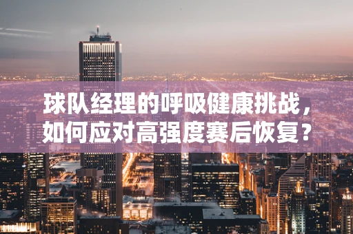 球队经理的呼吸健康挑战，如何应对高强度赛后恢复？