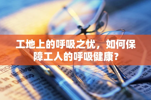 工地上的呼吸之忧，如何保障工人的呼吸健康？