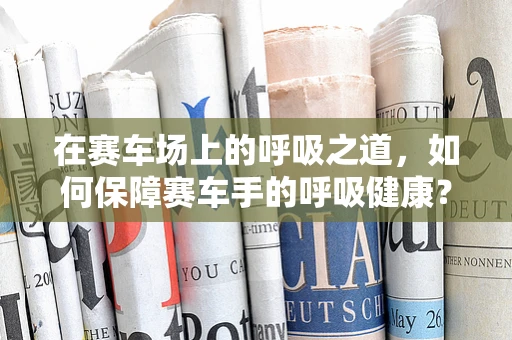 在赛车场上的呼吸之道，如何保障赛车手的呼吸健康？