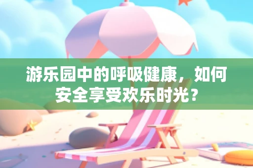 游乐园中的呼吸健康，如何安全享受欢乐时光？