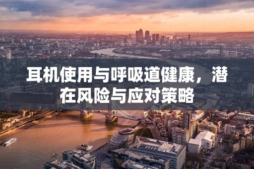 耳机使用与呼吸道健康，潜在风险与应对策略