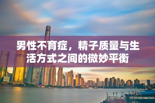 男性不育症，精子质量与生活方式之间的微妙平衡