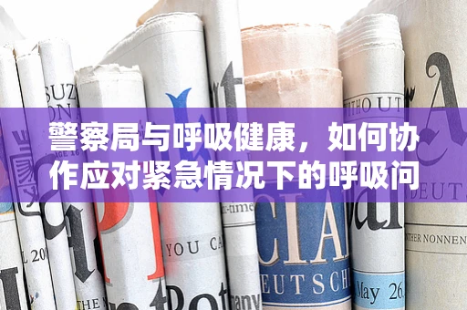 警察局与呼吸健康，如何协作应对紧急情况下的呼吸问题？